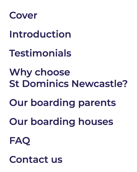 Cover Introduction Testimonials Why choose St Dominics Newcastle? Our boarding parents Our boarding houses FAQ Contac...