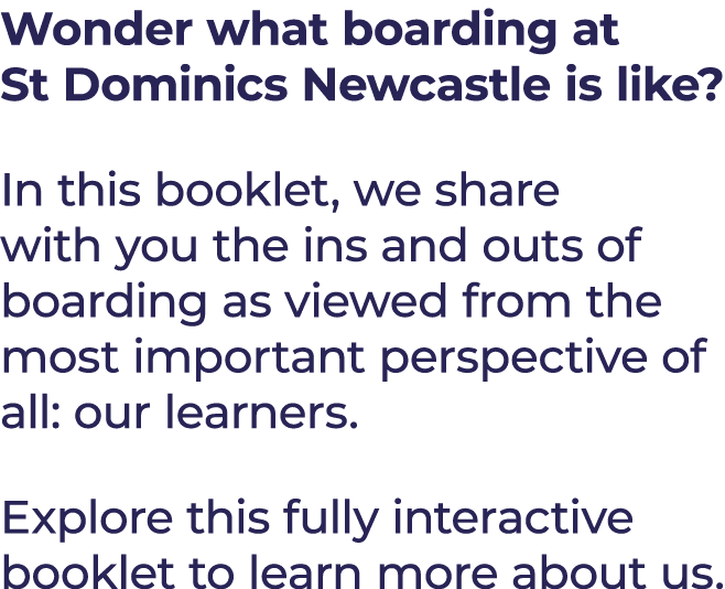 Wonder what boarding at St Dominics Newcastle is like? In this booklet, we share with you the ins and outs of boardin...